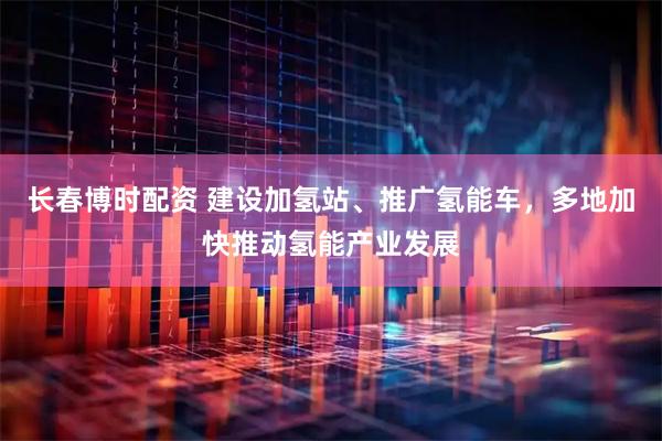 长春博时配资 建设加氢站、推广氢能车，多地加快推动氢能产业发展