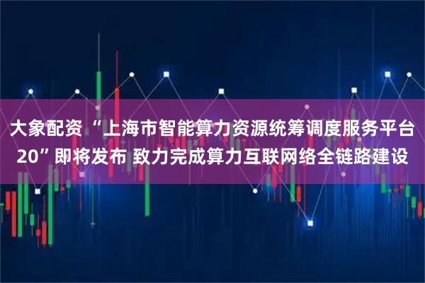 大象配资 “上海市智能算力资源统筹调度服务平台20”即将发布 致力完成算力互联网络全链路建设
