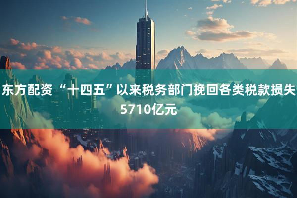 东方配资 “十四五”以来税务部门挽回各类税款损失5710亿元