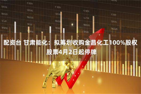 配资台 甘肃能化：拟筹划收购金昌化工100%股权 股票4月2日起停牌