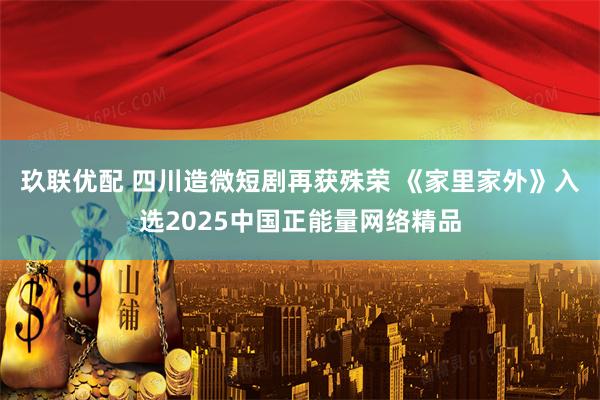玖联优配 四川造微短剧再获殊荣 《家里家外》入选2025中国正能量网络精品