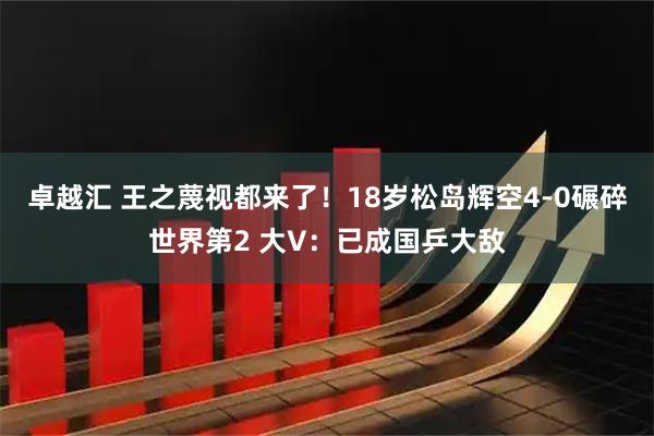 卓越汇 王之蔑视都来了！18岁松岛辉空4-0碾碎世界第2 大V：已成国乒大敌