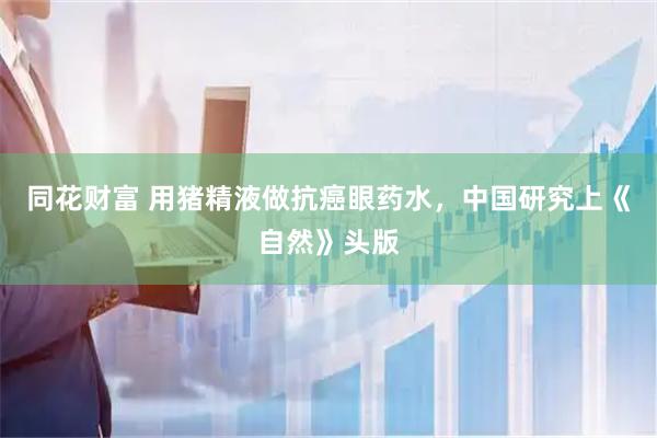 同花财富 用猪精液做抗癌眼药水，中国研究上《自然》头版
