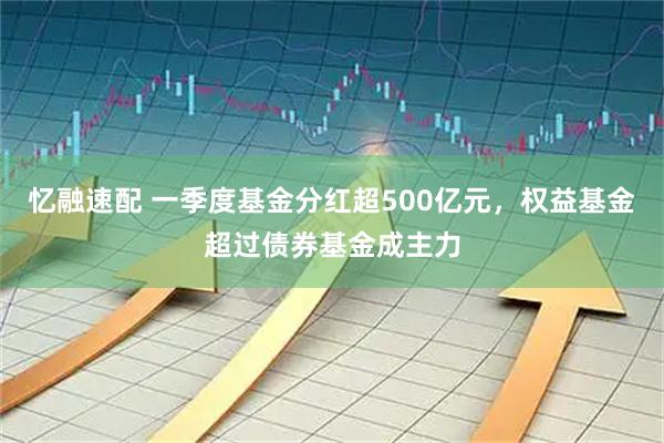 忆融速配 一季度基金分红超500亿元，权益基金超过债券基金成主力