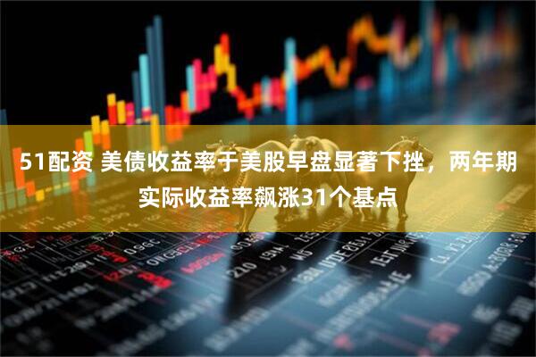 51配资 美债收益率于美股早盘显著下挫，两年期实际收益率飙涨31个基点