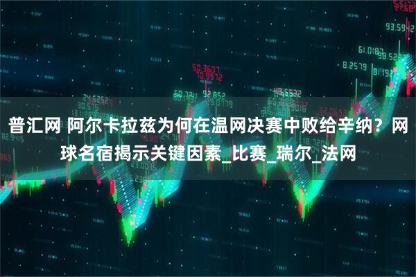 普汇网 阿尔卡拉兹为何在温网决赛中败给辛纳？网球名宿揭示关键因素_比赛_瑞尔_法网